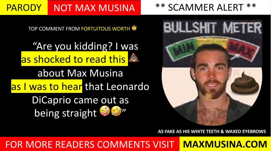 Fortuitous Worth 🤠 on Max Musina (Massimiliano Musina) Comments: Have your say: “Are you kidding? I was as shocked to read this 💩 about Max Musina as I was to hear that Leonardo DiCaprio came out as being straight 🤪🤣”