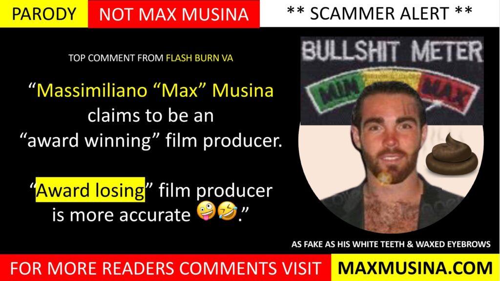 Flash Burn VA on Fake IMDb Biography Exposed: Massimiliano Musina (Max Musina): “Massimiliano “Max” Musina claims to be an “award winning” film producer. “Award losing” film producer is more accurate lol."