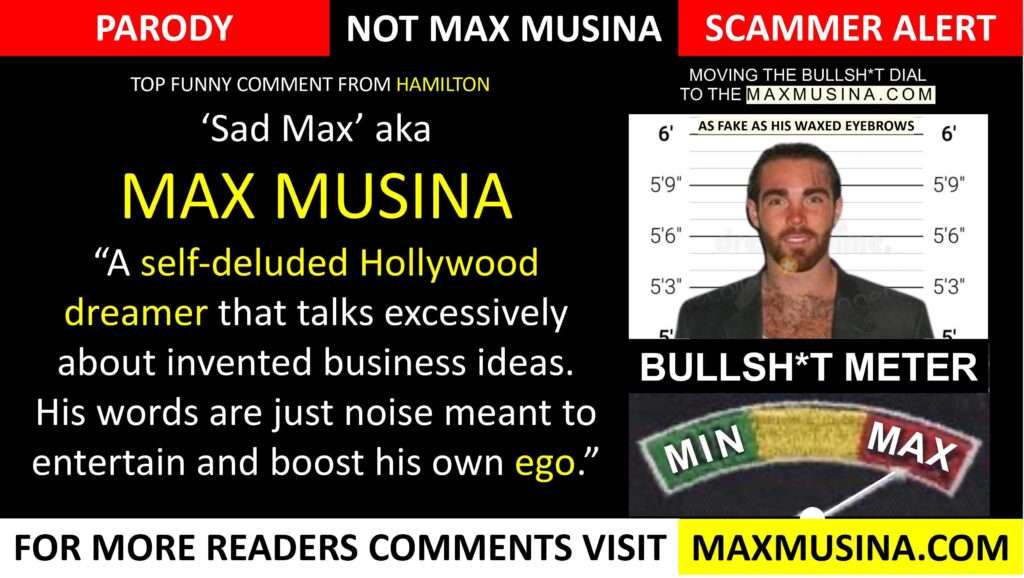 Max is a self-deluded Hollywood dreamer who talks excessively about invented business ideas he has little to no involvement in other than possibly reading about them or meeting one of the principles of the deal at an event.  (max musina) talking to boost his own ego (map group, imdb, massimiliano musina)